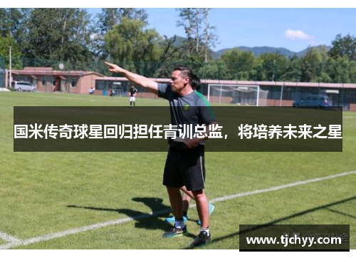 国米传奇球星回归担任青训总监，将培养未来之星